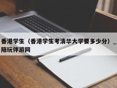 香港学生（香港学生考清华大学要多少分）_陪玩伴游网