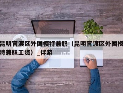 昆明官渡区外国模特兼职（昆明官渡区外国模特兼职工资）_伴游