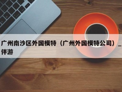 广州南沙区外国模特（广州外国模特公司）_伴游