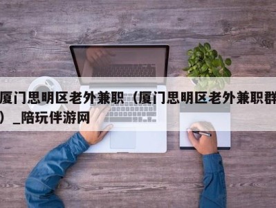 厦门思明区老外兼职（厦门思明区老外兼职群）_陪玩伴游网