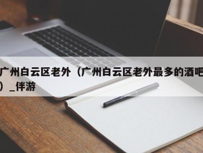 广州白云区老外（广州白云区老外最多的酒吧）_伴游