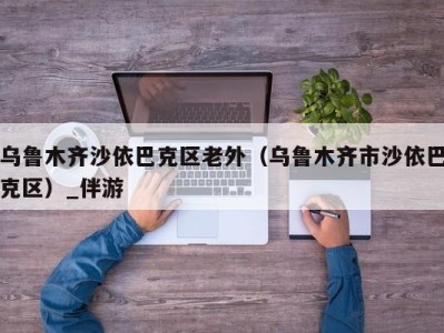 乌鲁木齐沙依巴克区老外（乌鲁木齐市沙依巴克区）_伴游