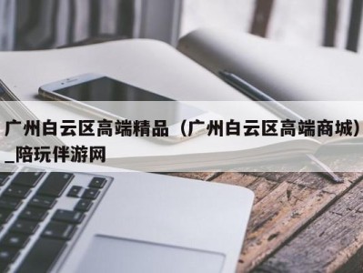 广州白云区高端精品（广州白云区高端商城）_陪玩伴游网