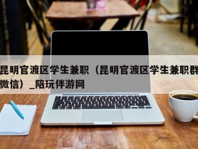 昆明官渡区学生兼职（昆明官渡区学生兼职群微信）_陪玩伴游网