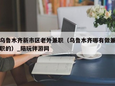 乌鲁木齐新市区老外兼职（乌鲁木齐哪有做兼职的）_陪玩伴游网