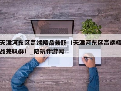 天津河东区高端精品兼职（天津河东区高端精品兼职群）_陪玩伴游网