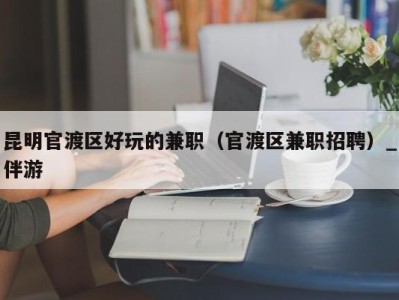 昆明官渡区好玩的兼职（官渡区兼职招聘）_伴游