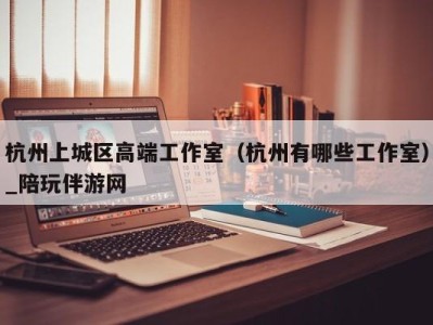 杭州上城区高端工作室（杭州有哪些工作室）_陪玩伴游网