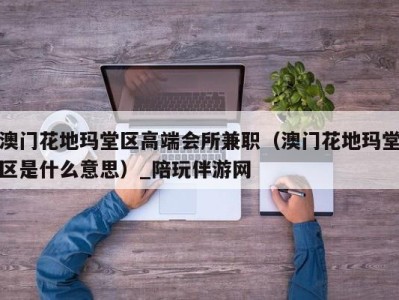 澳门花地玛堂区高端会所兼职（澳门花地玛堂区是什么意思）_陪玩伴游网