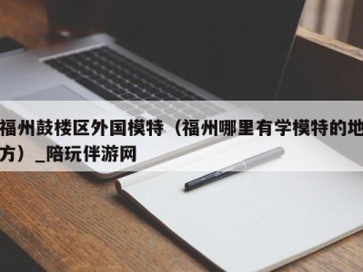 福州鼓楼区外国模特（福州哪里有学模特的地方）_陪玩伴游网