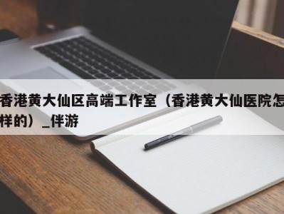 香港黄大仙区高端工作室（香港黄大仙医院怎样的）_伴游