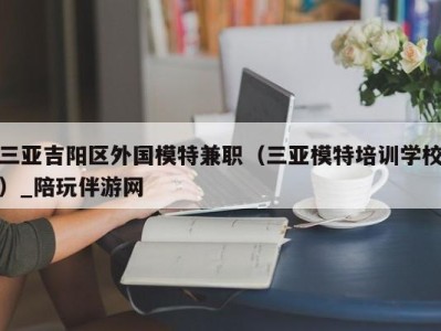 三亚吉阳区外国模特兼职（三亚模特培训学校）_陪玩伴游网